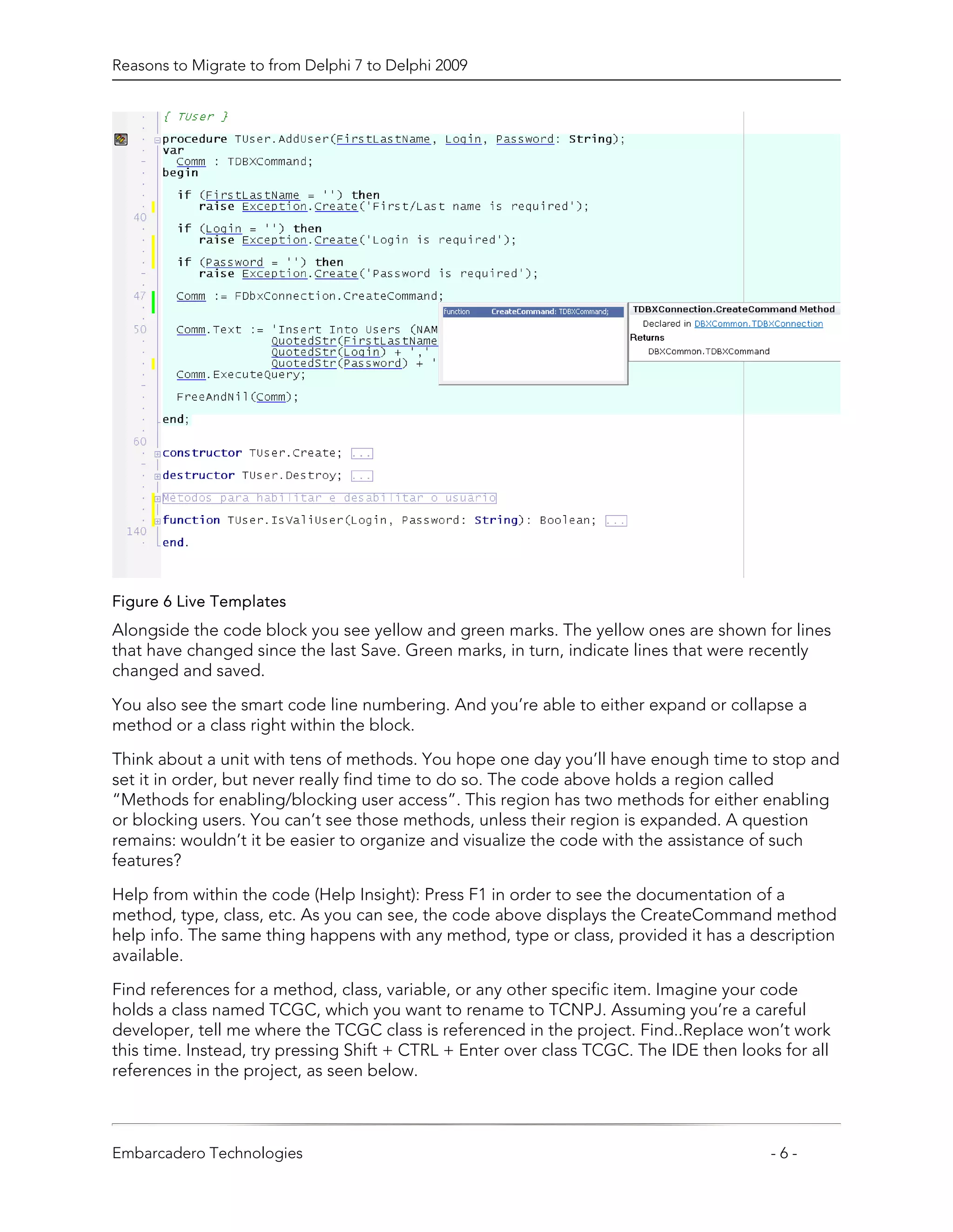 Reasons to Migrate to from Delphi 7 to Delphi 2009




Figure 6 Live Templates
Alongside the code block you see yellow and green marks. The yellow ones are shown for lines
that have changed since the last Save. Green marks, in turn, indicate lines that were recently
changed and saved.

You also see the smart code line numbering. And you’re able to either expand or collapse a
method or a class right within the block.

Think about a unit with tens of methods. You hope one day you’ll have enough time to stop and
set it in order, but never really find time to do so. The code above holds a region called
“Methods for enabling/blocking user access”. This region has two methods for either enabling
or blocking users. You can’t see those methods, unless their region is expanded. A question
remains: wouldn’t it be easier to organize and visualize the code with the assistance of such
features?
Help from within the code (Help Insight): Press F1 in order to see the documentation of a
method, type, class, etc. As you can see, the code above displays the CreateCommand method
help info. The same thing happens with any method, type or class, provided it has a description
available.

Find references for a method, class, variable, or any other specific item. Imagine your code
holds a class named TCGC, which you want to rename to TCNPJ. Assuming you’re a careful
developer, tell me where the TCGC class is referenced in the project. Find..Replace won’t work
this time. Instead, try pressing Shift + CTRL + Enter over class TCGC. The IDE then looks for all
references in the project, as seen below.



Embarcadero Technologies                                                                -6-
 