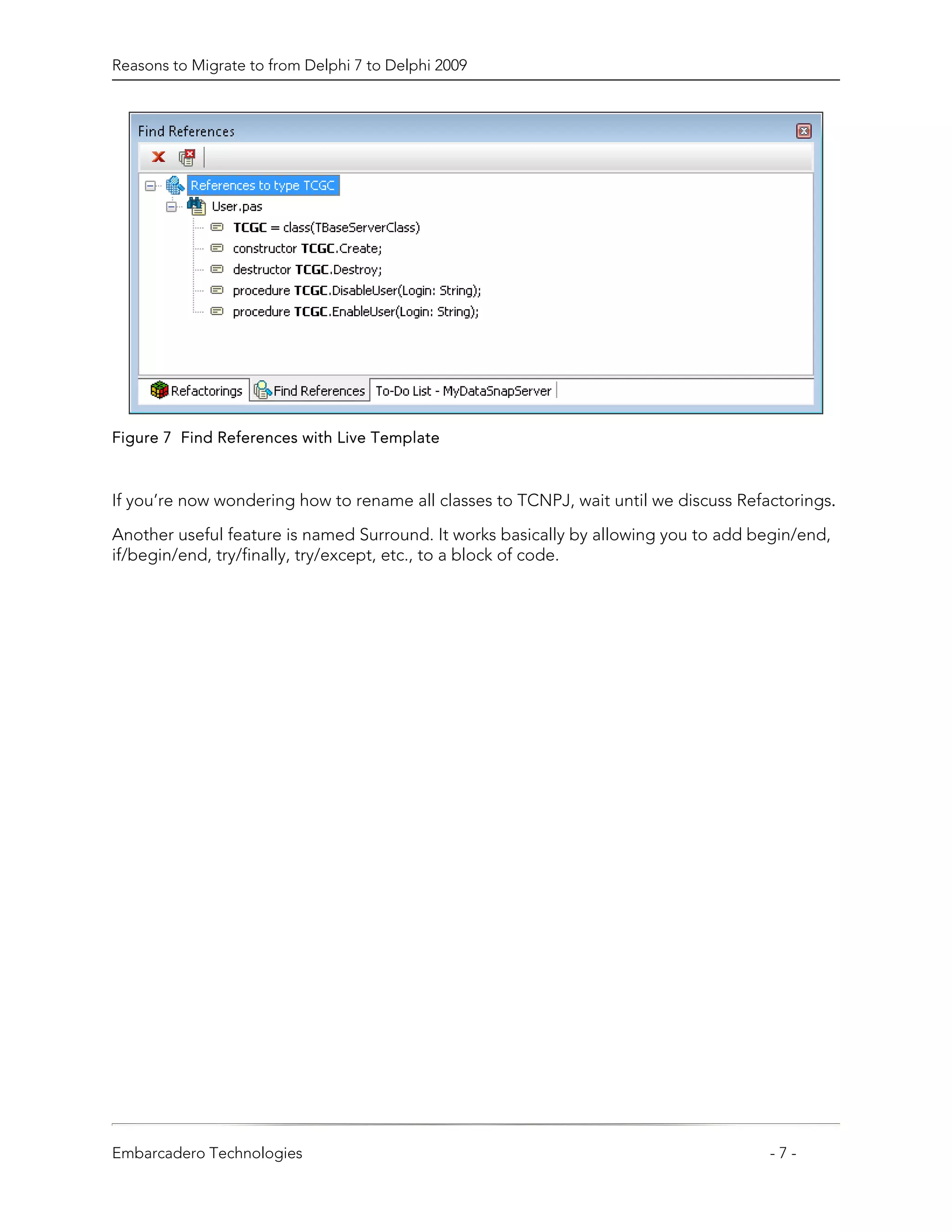 Reasons to Migrate to from Delphi 7 to Delphi 2009




Figure 7 Find References with Live Template



If you’re now wondering how to rename all classes to TCNPJ, wait until we discuss Refactorings.

Another useful feature is named Surround. It works basically by allowing you to add begin/end,
if/begin/end, try/finally, try/except, etc., to a block of code.




Embarcadero Technologies                                                              -7-
 