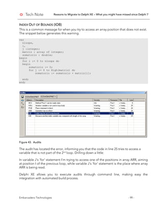 Reasons to Migrate to Delphi XE – What you might have missed since Delphi 7
Embarcadero Technologies - 99 -
INDEX OUT OF BOUNDS (IOB)
This is a common message for when you try to access an array position that does not exist.
The snippet below generates this warning.
var
nloops,
i,
j :integer;
matriz : array of integer;
somatorio : double;
begin
for i := 0 to nloops do
begin
somatorio := 0;
for j := 0 to High(matriz) do
somatorio := somatorio + matriz[i];
end;
end;
Figure 43. Audits
The audit has located the error, informing you that the code in line 25 tries to access a
variable that is not part of the 2nd
loop. Drilling down a little:
In variable J’s ‘for’ statement I’m trying to access one of the positions in array ARR, aiming
at position I of the previous loop, while variable J’s ‘for’ statement is the place where array
ARR is being read.
Delphi XE allows you to execute audits through command line, making easy the
integration with automated build process.
 