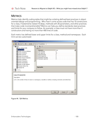 Reasons to Migrate to Delphi XE – What you might have missed since Delphi 7
Embarcadero Technologies - 100 -
METRICS
Metrics help identify coding styles that might be violating defined best practices in object
oriented design and programming. Who hasn’t come across code that has 10 constructors
for a class, if statements nested 10 deep, methods with 20 parameters, and other practices
that make code incomprehensible? Metrics can help you define standards, best practices
and limits for your company to follow. An example: a class must not have more than 4
constructors and having no more than 400 lines of code.
Each metric has defined lower and upper limits for a class, method and namespace. Each
limit can be customized:
Figure 44. QA Metrics
 