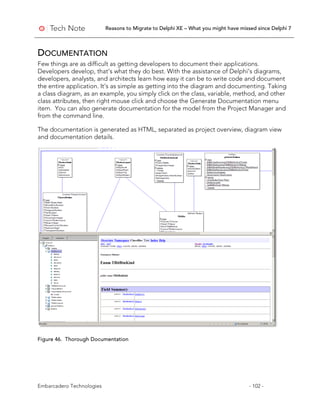 Reasons to Migrate to Delphi XE – What you might have missed since Delphi 7
Embarcadero Technologies - 102 -
DOCUMENTATION
Few things are as difficult as getting developers to document their applications.
Developers develop, that’s what they do best. With the assistance of Delphi’s diagrams,
developers, analysts, and architects learn how easy it can be to write code and document
the entire application. It’s as simple as getting into the diagram and documenting. Taking
a class diagram, as an example, you simply click on the class, variable, method, and other
class attributes, then right mouse click and choose the Generate Documentation menu
item. You can also generate documentation for the model from the Project Manager and
from the command line.
The documentation is generated as HTML, separated as project overview, diagram view
and documentation details.
Figure 46. Thorough Documentation
 