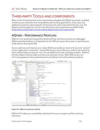 Reasons to Migrate to Delphi XE – What you might have missed since Delphi 7
Embarcadero Technologies - 103 -
THIRD-PARTY TOOLS AND COMPONENTS
Many of the third-party tools and components packaged with Delphi have been updated
and bring new resources and compatibility with existing applications. If you have any
additional questions about specific third-party tools and components that you use, the
Delphi product page has a list of many third tools and components available today
(http://www.embarcadero.com/products/delphi/tools-and-components).
AQTIME – PERFORMANCE PROFILING
AQtime is an award-winning performance profiling, and memory/resource debugger.
AQtime standard edition is integrated into the IDE giving you the power to optimize your
code without leaving the IDE.
As you optimize and improve your code, AQtime provides an exact and accurate “picture”
of your application’s execution. Using AQtime you can profile your code to see how long
each method takes to execute. You can use AQtime for code coverage analysis. AQtime
will also detect memory leaks and resource allocation errors, With AQtime you can
eliminate guesswork during development and deliver rock solid software products.
Figure 47. AQtime results by method
AQtime Pro helps you completely understand how your program performs during
execution.
 