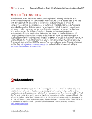 Reasons to Migrate to Delphi XE – What you might have missed since Delphi 7
Embarcadero Technologies - 108 -
ABOUT THE AUTHOR
Andreano Lanusse is a software development expert and industry enthusiast. As a
technical lead evangelist for Embarcadero worldwide, he spends a great deal of his time
with developers, both onsite and at conferences and user groups, to ensure the
company’s tools meet the expectations of customers. Prior to Embarcadero, Andreano
worked at Borland for thirteen years in numerous roles including, support coordinator,
engineer, product manager, and product line sales manager. He has also worked as a
principal consultant for Borland Consulting Services on the development and
management of critical applications. Previously, he served as chief architect for USS
Tempo (formerly USS Soluções Gerenciadas). Andreano holds a bachelors degree in
business administration from Sumare Institute and MBA in project management from FGV,
and Certificate for Product Management Course from University of California, Berkeley.
Andreano is also a certified SCRUM Master. You can read more about Andreano Lanusse
on his blog, http://www.andreanolanusse.com/ and reach him at his e-mail address:
andreano.lanusse@embarcadero.com.
Embarcadero Technologies, Inc. is the leading provider of software tools that empower
application developers and data management professionals to design, build, and run
applications and databases more efficiently in heterogeneous IT environments. Over 90 of
the Fortune 100 and an active community of more than three million users worldwide rely
on Embarcadero’s award-winning products to optimize costs, streamline compliance, and
accelerate development and innovation. Founded in 1993, Embarcadero is headquartered
in San Francisco with offices located around the world. Embarcadero is online at
www.embarcadero.com.
 