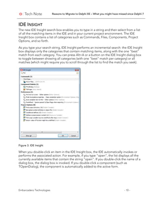 Reasons to Migrate to Delphi XE – What you might have missed since Delphi 7
Embarcadero Technologies - 10 -
IDE INSIGHT
The new IDE Insight search box enables you to type in a string and then select from a list
of all the matching items in the IDE and in your current project environment. The IDE
Insight box contains a list of categories such as Commands, Files, Components, Project
Options, and so forth.
As you type your search string, IDE Insight performs an incremental search: the IDE Insight
box displays only the categories that contain matching items, along with the one "best"
match from each category. You can press Alt+A or a button on the IDE Insight dialog box
to toggle between showing all categories (with one "best" match per category) or all
matches (which might require you to scroll through the list to find the match you seek).
Figure 3. IDE Insight
When you double-click an item in the IDE Insight box, the IDE automatically invokes or
performs the associated action. For example, if you type "open", the list displays all the
currently available items that contain the string "open". If you double-click the name of a
dialog box, the dialog box is invoked. If you double-click a component (such as
TOpenDialog), the component is automatically added to the active form.
 