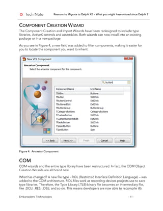 Reasons to Migrate to Delphi XE – What you might have missed since Delphi 7
Embarcadero Technologies - 11 -
COMPONENT CREATION WIZARD
The Component Creation and Import Wizards have been redesigned to include type
libraries, ActiveX controls and assemblies. Both wizards can now install into an existing
package or in a new package.
As you see in Figure 4, a new field was added to filter components, making it easier for
you to locate the component you want to inherit.
Figure 4. Ancestor Component
COM
COM wizards and the entire type library have been restructured. In fact, the COM Object
Creation Wizards are all brand new.
What has changed? A new file type - RIDL (Restricted Interface Definition Language) – was
added to the COM architecture. RIDL files work as recording devices projects use to save
type libraries. Therefore, the Type Library (.TLB) binary file becomes an intermediary file,
like .DCU, .RES, .OBJ, and so on. This means developers are now able to recompile tlb
 