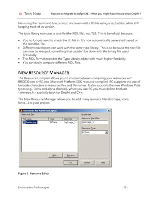 Reasons to Migrate to Delphi XE – What you might have missed since Delphi 7
Embarcadero Technologies - 12 -
files using the command line prompt, and even edit a tlb file using a text editor, while still
keeping track of its version.
The type library now uses a text file (the RIDL file), not TLB. This is beneficial because:
• You no longer need to check the tlb file in. It’s now automatically generated based on
the last RIDL file.
• Different developers can work with the same type library. This is so because the text file
can now be merged, something that couldn’t be done with the binary file used
previously.
• The RIDL format provides the Type Library editor with much higher flexibility.
• You can easily compare different RIDL files.
NEW RESOURCE MANAGER
The Resource Compiler allows you to choose between compiling your resources with
BRCC32.exe or RC.exe (Microsoft Platform SDK resource compiler). RC supports the use of
Unicode characters in resource files and file names. It also supports the new Windows Vista
types (e.g., icons and alpha channel). When you use RC you must define #include
<winresrc.h> explicitly both for Delphi and C++.
The New Resource Manager allows you to add many resource files (bitmaps, icons,
fonts…) to your project.
Figure 5. Resource Editor
 