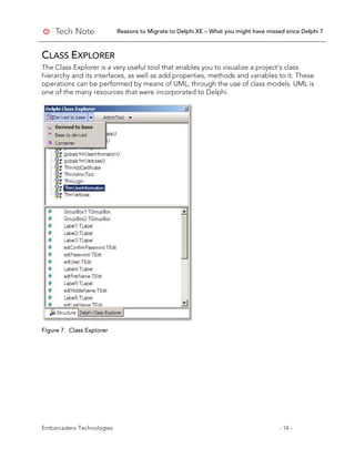 Reasons to Migrate to Delphi XE – What you might have missed since Delphi 7
Embarcadero Technologies - 14 -
CLASS EXPLORER
The Class Explorer is a very useful tool that enables you to visualize a project’s class
hierarchy and its interfaces, as well as add properties, methods and variables to it. These
operations can be performed by means of UML, through the use of class models. UML is
one of the many resources that were incorporated to Delphi.
Figure 7. Class Explorer
 