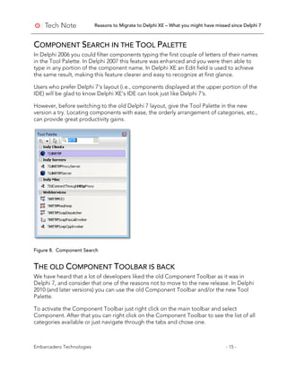 Reasons to Migrate to Delphi XE – What you might have missed since Delphi 7
Embarcadero Technologies - 15 -
COMPONENT SEARCH IN THE TOOL PALETTE
In Delphi 2006 you could filter components typing the first couple of letters of their names
in the Tool Palette. In Delphi 2007 this feature was enhanced and you were then able to
type in any portion of the component name. In Delphi XE an Edit field is used to achieve
the same result, making this feature clearer and easy to recognize at first glance.
Users who prefer Delphi 7’s layout (i.e., components displayed at the upper portion of the
IDE) will be glad to know Delphi XE’s IDE can look just like Delphi 7’s.
However, before switching to the old Delphi 7 layout, give the Tool Palette in the new
version a try. Locating components with ease, the orderly arrangement of categories, etc.,
can provide great productivity gains.
Figure 8. Component Search
THE OLD COMPONENT TOOLBAR IS BACK
We have heard that a lot of developers liked the old Component Toolbar as it was in
Delphi 7, and consider that one of the reasons not to move to the new release. In Delphi
2010 (and later versions) you can use the old Component Toolbar and/or the new Tool
Palette.
To activate the Component Toolbar just right click on the main toolbar and select
Component. After that you can right click on the Component Toolbar to see the list of all
categories available or just navigate through the tabs and chose one.
 