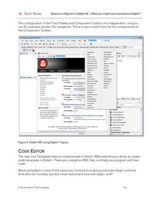 Reasons to Migrate to Delphi XE – What you might have missed since Delphi 7
Embarcadero Technologies - 16 -
The configuration of the Tool Palette and Component Toolbar are independent, and you
can for example reorder the categories. There is also a search box for the components on
the Component Toolbar.
Figure 9. Delphi IDE using Delphi 7 layout
CODE EDITOR
The new Live Templates feature implemented in Delphi 2006 extends your ability to create
code templates in Delphi. These are created as XML files, and help you program with less
code.
Block completion is one of the resources involved in enabling automatic begin and end.
And who can honestly say he’s never had a hard time with begin..end?
 