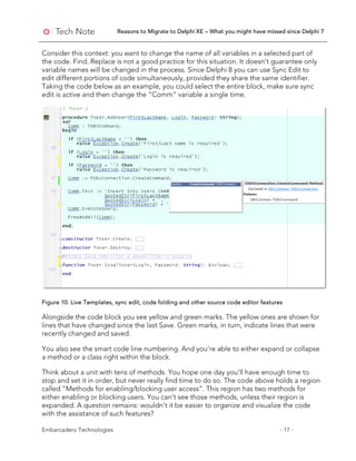 Reasons to Migrate to Delphi XE – What you might have missed since Delphi 7
Embarcadero Technologies - 17 -
Consider this context: you want to change the name of all variables in a selected part of
the code. Find..Replace is not a good practice for this situation. It doesn’t guarantee only
variable names will be changed in the process. Since Delphi 8 you can use Sync Edit to
edit different portions of code simultaneously, provided they share the same identifier.
Taking the code below as an example, you could select the entire block, make sure sync
edit is active and then change the “Comm” variable a single time.
Figure 10. Live Templates, sync edit, code folding and other source code editor features
Alongside the code block you see yellow and green marks. The yellow ones are shown for
lines that have changed since the last Save. Green marks, in turn, indicate lines that were
recently changed and saved.
You also see the smart code line numbering. And you’re able to either expand or collapse
a method or a class right within the block.
Think about a unit with tens of methods. You hope one day you’ll have enough time to
stop and set it in order, but never really find time to do so. The code above holds a region
called “Methods for enabling/blocking user access”. This region has two methods for
either enabling or blocking users. You can’t see those methods, unless their region is
expanded. A question remains: wouldn’t it be easier to organize and visualize the code
with the assistance of such features?
 
