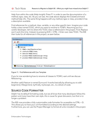Reasons to Migrate to Delphi XE – What you might have missed since Delphi 7
Embarcadero Technologies - 18 -
Help from within the code (Help Insight): Press F1 in order to see the documentation of a
method, type, class, etc. As you can see, the code above displays the CreateCommand
method help info. The same thing happens with any method, type or class, provided it has
a description available.
Find references for a method, class, variable, or any other specific item. Imagine your code
holds a class named TCGC, which you want to rename to TCNPJ. Assuming you’re a
careful developer, tell me where the TCGC class is referenced in the project. Find..Replace
won’t work this time. Instead, try pressing Shift + CTRL + Enter over class TCGC. The IDE
then looks for all references in the project, as seen below.
Figure 11. Find References with Live Template
If you’re now wondering how to rename all classes to TCNPJ, wait until we discuss
Refactoring.
Another useful feature is named Surround. It works basically by allowing you to add
begin/end, if/begin/end, try/finally, try/except, etc., to a block of code.
SOURCE CODE FORMATTER
Delphi has its default formatting code, but we all know that many developers follow this
pattern and many have their own style, this is cause for great discussion, but that is no
longer a problem.
The IDE now provides a fully customizable code formatter for accessible via CTRL + D.
This allows you to have your unit formatted according to the desired settings.
Furthermore, you can use the Project Manager to format all units included in the project.
 