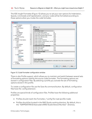 Reasons to Migrate to Delphi XE – What you might have missed since Delphi 7
Embarcadero Technologies - 19 -
The IDE Insight Formatter (Figure 12) allows you to set your own options for Indentation,
Spaces, Line breaks and Capitalization, and your code will be formatted according to
these options when you invoke the code formatter.
Figure 12. Code Formatter configuration window
There is also Profile support, which allows you to maintain and switch between several sets
of formatting options used by the source code formatter. The formatting options are
stored in configuration files. By selecting a profile you activate the set of formatting
options stored in this profile.
To create a configuration file use the Save As command button. By default, configuration
files have the .config extension.
Profiles are special kinds of configuration files. Profiles have the following additional
properties:
• Profiles should match the Formatter_*.config file mask (profile mask).
• Profiles should be located in the RAD Studio working directory. By default, this is
the "%APPDATA%EmbarcaderoRAD StudioVersionNumber" directory.
 