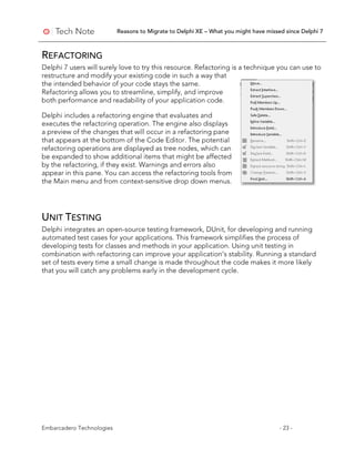 Reasons to Migrate to Delphi XE – What you might have missed since Delphi 7
Embarcadero Technologies - 23 -
REFACTORING
Delphi 7 users will surely love to try this resource. Refactoring is a technique you can use to
restructure and modify your existing code in such a way that
the intended behavior of your code stays the same.
Refactoring allows you to streamline, simplify, and improve
both performance and readability of your application code.
Delphi includes a refactoring engine that evaluates and
executes the refactoring operation. The engine also displays
a preview of the changes that will occur in a refactoring pane
that appears at the bottom of the Code Editor. The potential
refactoring operations are displayed as tree nodes, which can
be expanded to show additional items that might be affected
by the refactoring, if they exist. Warnings and errors also
appear in this pane. You can access the refactoring tools from
the Main menu and from context-sensitive drop down menus.
UNIT TESTING
Delphi integrates an open-source testing framework, DUnit, for developing and running
automated test cases for your applications. This framework simplifies the process of
developing tests for classes and methods in your application. Using unit testing in
combination with refactoring can improve your application’s stability. Running a standard
set of tests every time a small change is made throughout the code makes it more likely
that you will catch any problems early in the development cycle.
 