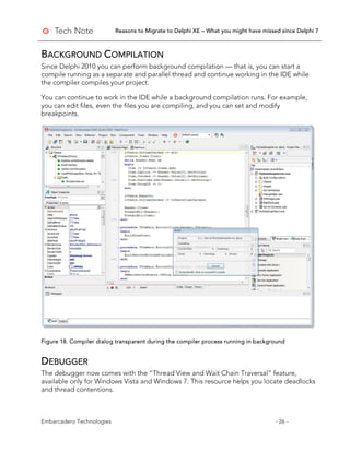 Reasons to Migrate to Delphi XE – What you might have missed since Delphi 7
Embarcadero Technologies - 26 -
BACKGROUND COMPILATION
Since Delphi 2010 you can perform background compilation — that is, you can start a
compile running as a separate and parallel thread and continue working in the IDE while
the compiler compiles your project.
You can continue to work in the IDE while a background compilation runs. For example,
you can edit files, even the files you are compiling, and you can set and modify
breakpoints.
Figure 18. Compiler dialog transparent during the compiler process running in background
DEBUGGER
The debugger now comes with the “Thread View and Wait Chain Traversal” feature,
available only for Windows Vista and Windows 7. This resource helps you locate deadlocks
and thread contentions.
 