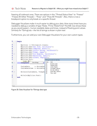 Reasons to Migrate to Delphi XE – What you might have missed since Delphi 7
Embarcadero Technologies - 28 -
freezing all irrelevant ones. There are options in the “Thread Status View” to "Freeze"
"Freeze All Other Threads", "Thaw" and "Thaw All Threads". Also, there is now a
breakpoint option to only break on a specific thread.
Debugger Visualizers make it much easier to debug your data. How many times have you
needed to debug a variable of type TDate, TTime TDateTime? The IDE now shows these
as you would expect – human readable dates and times, instead of floating point values.
Similarly for TStringLists – the list of strings is shown in plain text
.
Furthermore, you can add your own Debugger Visualizers for your own custom types.
Figure 20. Data Visualizer for TStrings data type
 
