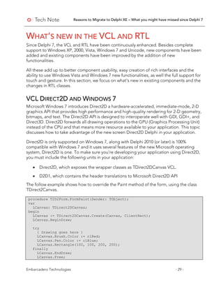 Reasons to Migrate to Delphi XE – What you might have missed since Delphi 7
Embarcadero Technologies - 29 -
WHAT’S NEW IN THE VCL AND RTL
Since Delphi 7, the VCL and RTL have been continuously enhanced. Besides complete
support to Windows XP, 2000, Vista, Windows 7 and Unicode, new components have been
added and existing components have been improved by the addition of new
functionalities.
All these add up to better component usability, easy creation of rich interfaces and the
ability to use Windows Vista and Windows 7 new functionalities, as well the full support for
touch and gesture. In this section, we focus on what’s new in existing components and the
changes in RTL classes.
VCL DIRECT2D AND WINDOWS 7
Microsoft Windows 7 introduces Direct2D a hardware-accelerated, immediate-mode, 2-D
graphics API that provides high performance and high-quality rendering for 2-D geometry,
bitmaps, and text. The Direct2D API is designed to interoperate well with GDI, GDI+, and
Direct3D. Direct2D forwards all drawing operations to the GPU (Graphics Processing Unit)
instead of the CPU and that means more resource available to your application. This topic
discusses how to take advantage of the new screen Direct2D Delphi in your application.
Direct2D is only supported on Windows 7, along with Delphi 2010 (or later) is 100%
compatible with Windows 7 and it uses several features of the new Microsoft operating
system, Direct2D is one. To make sure you're developing your application using Direct2D,
you must include the following units in your application:
• Direct2D, which exposes the wrapper classes as TDirect2DCanvas VCL.
• D2D1, which contains the header translations to Microsoft Direct2D API
The follow example shows how to override the Paint method of the form, using the class
TDirect2Canvas.
procedure T2D2Form.FormPaint(Sender: TObject);
var
LCanvas: TDirect2DCanvas;
begin
LCanvas := TDirect2DCanvas.Create(Canvas, ClientRect);
LCanvas.BeginDraw;
try
{ Drawing goes here }
LCanvas.Brush.Color := clRed;
LCanvas.Pen.Color := clBlue;
LCanvas.Rectangle(100, 100, 200, 200);
finally
LCanvas.EndDraw;
LCanvas.Free;
 