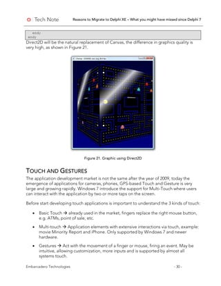 Reasons to Migrate to Delphi XE – What you might have missed since Delphi 7
Embarcadero Technologies - 30 -
end;
end;
Direct2D will be the natural replacement of Canvas, the difference in graphics quality is
very high, as shown in Figure 21.
Figure 21. Graphic using Direct2D
TOUCH AND GESTURES
The application development market is not the same after the year of 2009, today the
emergence of applications for cameras, phones, GPS-based Touch and Gesture is very
large and growing rapidly. Windows 7 introduce the support for Multi-Touch where users
can interact with the application by two or more taps on the screen.
Before start developing touch applications is important to understand the 3 kinds of touch:
• Basic Touch  already used in the market, fingers replace the right mouse button,
e.g. ATMs, point of sale, etc.
• Multi-touch  Application elements with extensive interactions via touch, example:
movie Minority Report and iPhone. Only supported by Windows 7 and newer
hardware.
• Gestures  Act with the movement of a finger or mouse, firing an event. May be
intuitive, allowing customization, more inputs and is supported by almost all
systems touch.
 