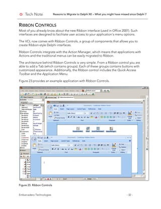 Reasons to Migrate to Delphi XE – What you might have missed since Delphi 7
Embarcadero Technologies - 32 -
RIBBON CONTROLS
Most of you already know about the new Ribbon interface (used in Office 2007). Such
interfaces are designed to facilitate user access to your application’s menu options.
The VCL now comes with Ribbon Controls, a group of components that allows you to
create Ribbon-style Delphi interfaces.
Ribbon Controls integrate with the Action Manager, which means that applications with
Actions and the traditional menus can be easily migrated to Ribbon.
The architecture behind Ribbon Controls is very simple. From a Ribbon control you are
able to add a Tab (which contains groups). Each of these groups contains buttons with
customized appearance. Additionally, the Ribbon control includes the Quick Access
Toolbar and the Application Menu.
Figure 23 provides an example application with Ribbon Controls.
Figure 23. Ribbon Controls
 
