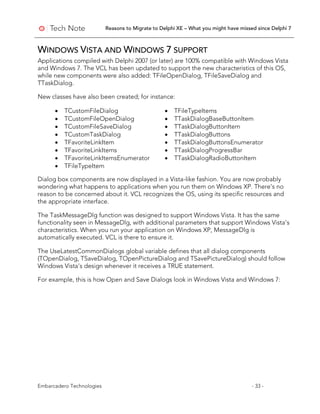 Reasons to Migrate to Delphi XE – What you might have missed since Delphi 7
Embarcadero Technologies - 33 -
WINDOWS VISTA AND WINDOWS 7 SUPPORT
Applications compiled with Delphi 2007 (or later) are 100% compatible with Windows Vista
and Windows 7. The VCL has been updated to support the new characteristics of this OS,
while new components were also added: TFileOpenDialog, TFileSaveDialog and
TTaskDialog.
New classes have also been created; for instance:
• TCustomFileDialog • TFileTypeItems
• TCustomFileOpenDialog • TTaskDialogBaseButtonItem
• TCustomFileSaveDialog • TTaskDialogButtonItem
• TCustomTaskDialog • TTaskDialogButtons
• TFavoriteLinkItem • TTaskDialogButtonsEnumerator
• TFavoriteLinkItems • TTaskDialogProgressBar
• TFavoriteLinkItemsEnumerator • TTaskDialogRadioButtonItem
• TFileTypeItem
Dialog box components are now displayed in a Vista-like fashion. You are now probably
wondering what happens to applications when you run them on Windows XP. There’s no
reason to be concerned about it. VCL recognizes the OS, using its specific resources and
the appropriate interface.
The TaskMessageDlg function was designed to support Windows Vista. It has the same
functionality seen in MessageDlg, with additional parameters that support Windows Vista’s
characteristics. When you run your application on Windows XP, MessageDlg is
automatically executed. VCL is there to ensure it.
The UseLatestCommonDialogs global variable defines that all dialog components
(TOpenDialog, TSaveDialog, TOpenPictureDialog and TSavePictureDialog) should follow
Windows Vista’s design whenever it receives a TRUE statement.
For example, this is how Open and Save Dialogs look in Windows Vista and Windows 7:
 