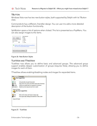Reasons to Migrate to Delphi XE – What you might have missed since Delphi 7
Embarcadero Technologies - 36 -
TBUTTON
Windows Vista now has two new button styles, both supported by Delphi with its TButton
class.
CommandLink has a different, friendlier design. You can use it to add a more detailed
description of the button functionality.
SplitButton opens a list of options when clicked. This list is presented as a PopMenu. You
can also assign images to the items.
Figure 26 New Button Styles
TLISTVIEW AND TTREEVIEW
TListView now allows you to define basic and advanced groups. The advanced group
support enables deeper customization of groups (requires Vista), allowing you to define
images for each of them.
TTreeView allows enabling/disabling nodes and images for expanded items.
Figure 27. TListView
 