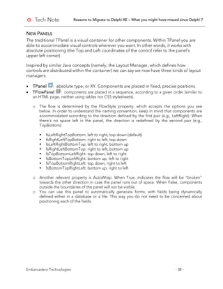 Reasons to Migrate to Delphi XE – What you might have missed since Delphi 7
Embarcadero Technologies - 38 -
NEW PANELS
The traditional TPanel is a visual container for other components. Within TPanel you are
able to accommodate visual controls wherever you want. In other words, it works with
absolute positioning (the Top and Left coordinates of the control refer to the panel’s
upper left corner).
Inspired by similar Java concepts (namely, the Layout Manager, which defines how
controls are distributed within the container) we can say we now have three kinds of layout
managers:
• TPanel : absolute type, or XY. Components are placed in fixed, precise positions.
• TFlowPanel : components are placed in a sequence, according to a given order (similar to
an HTML page, neither using tables nor CSS stylesheets).
o The flow is determined by the FlowStyle property, which accepts the options you see
below. In order to understand the naming convention, keep in mind that components are
accommodated according to the direction defined by the first pair (e.g., LeftRight). When
there’s no space left in the panel, the direction is redefined by the second pair (e.g.,
TopBottom):
 fsLeftRightTopBottom: left to right, top down (default)
 fsRightLeftTopBottom: right to left, top down
 fsLeftRightBottomTop: left to right, bottom up
 fsRightLeftBottomTop: right to left, bottom up
 fsTopBottomLeftRight: top down, left to right
 fsBottomTopLeftRight: bottom up, left to right
 fsTopBottomRightLeft: top down, right to left
 fsBottomTopRightLeft: bottom up, right to left
o Another relevant property is AutoWrap. When True, indicates the flow will be “broken”
towards the other direction in case the panel runs out of space. When False, components
outside the boundaries of the panel will not be visible.
o You can use this panel to automatically generate forms, with fields being dynamically
defined either in a database or a file. This way you do not need to be concerned about
positioning each of the fields.
 
