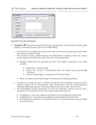 Reasons to Migrate to Delphi XE – What you might have missed since Delphi 7
Embarcadero Technologies - 39 -
Figure 30. Form Auto Generation
• TGridPanel : the panel is partitioned by lines and columns, with each of the resulting cells
holding a component (similar to the use of HTML tables).
o Components are arranged according to the order of the lines (top down) and, within each
line, column-wise (left to right).
o The number of lines is determined by the RowCollection property, which can contain
various objects of the TRowItem class. Each item has two properties:
 SizeStyle: determines the standard by which line height is specified in the Value
property:
• ssAbsolute: number of pixels
• ssAuto: the number is disregarded, with line height being automatically
calculated
• ssPercent: percentage in comparison to the panel height
 Value: a number expressing the height, according to the SizeStyle property.
o Similarly, the number of column is determined by the ColumnCollection property, which
contains objects of the TColumnItem class. TColumnItem has the same properties
TRowItem does, differing only in that they relate to the column width, not the row's.
o The ExpandStyle property determines an action for whenever someone tries to add a
component into a panel that is out of free cells. Its possible values are:
 emAddRows: a new line is added to the panel to accommodate the components
 emAddColumns: new columns are added to accommodate the components
 emFixedSize: an exception is raised when there’s no more free space to accommodate
new components.
 
