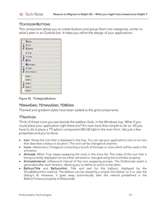 Reasons to Migrate to Delphi XE – What you might have missed since Delphi 7
Embarcadero Technologies - 41 -
TCATEGORYBUTTONS
This component allows you to create buttons and group them into categories, similar to
what's seen in an Outlook bar. It helps you refine the design of your applications.
Figure 32. TCategoryButtons
TDRAWGRID, TSTRINGGRID, TDBGRID
Themed and gradient styles have been added to the grid components.
TTRAYICON
Think of those icons you see beside the taskbar clock, in the Windows tray. What if you
could place your application right there too? It’s now more than simple to do so. All you
have to do is place a TTrayIcon component (Win32 tab) in the main form. Set just a few
properties and you’re done:
• Icon: Stores the icon that is displayed in the tray. You can use your application’s icon or an icon
that describes a status or situation. This icon can be changed at anytime.
• Icons: references a TImageList containing a bunch of bitmaps or icons which will be used in the
animation.
• Animate: When True, keeps swapping the icons in the Icons list. The index of the icon that is
being currently displayed can be either retrieved or changed using the IconIndex property.
• AnimateInterval: millisecond interval of the icon swapping process. The OnAnimate event is
generated after each iteration, allowing you to define an action to be taken.
• BalloonTitle and BalloonHint: Title and text for the balloon, displayed by the
ShowBalloonHint method. The balloon can be closed by a simple click (either on it or over the
dialog’s X). However, it goes away automatically after the interval predefined in the
BalloonTimeout property (milliseconds).
 