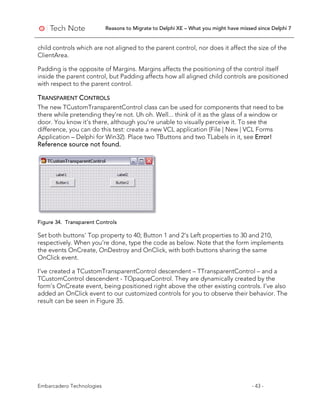 Reasons to Migrate to Delphi XE – What you might have missed since Delphi 7
Embarcadero Technologies - 43 -
child controls which are not aligned to the parent control, nor does it affect the size of the
ClientArea.
Padding is the opposite of Margins. Margins affects the positioning of the control itself
inside the parent control, but Padding affects how all aligned child controls are positioned
with respect to the parent control.
TRANSPARENT CONTROLS
The new TCustomTransparentControl class can be used for components that need to be
there while pretending they’re not. Uh oh. Well... think of it as the glass of a window or
door. You know it’s there, although you’re unable to visually perceive it. To see the
difference, you can do this test: create a new VCL application (File | New | VCL Forms
Application – Delphi for Win32). Place two TButtons and two TLabels in it, see Error!
Reference source not found.
Figure 34. Transparent Controls
Set both buttons' Top property to 40; Button 1 and 2’s Left properties to 30 and 210,
respectively. When you’re done, type the code as below. Note that the form implements
the events OnCreate, OnDestroy and OnClick, with both buttons sharing the same
OnClick event.
I’ve created a TCustomTransparentControl descendent – TTransparentControl – and a
TCustomControl descendent - TOpaqueControl. They are dynamically created by the
form’s OnCreate event, being positioned right above the other existing controls. I’ve also
added an OnClick event to our customized controls for you to observe their behavior. The
result can be seen in Figure 35.
 