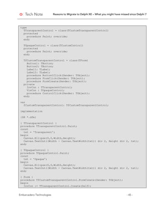 Reasons to Migrate to Delphi XE – What you might have missed since Delphi 7
Embarcadero Technologies - 45 -
type
TTransparentControl = class(TCustomTransparentControl)
protected
procedure Paint; override;
end;
TOpaqueControl = class(TCustomControl)
protected
procedure Paint; override;
end;
TfCustomTransparentControl = class(TForm)
Button1: TButton;
Button2: TButton;
Label1: TLabel;
Label2: TLabel;
procedure Button1Click(Sender: TObject);
procedure FormClick(Sender: TObject);
procedure FormCreate(Sender: TObject);
private
InvCon : TTransparentControl;
VisCon : TOpaqueControl;
procedure ControlClick(Sender: TObject);
end;
var
fCustomTransparentControl: TfCustomTransparentControl;
implementation
{$R *.dfm}
{ TTransparentControl }
procedure TTransparentControl.Paint;
const
txt = 'Transparent';
begin
Canvas.Ellipse(0,0,Width,Height);
Canvas.TextOut((Width - Canvas.TextWidth(txt)) div 2, Height div 2, txt);
end;
{ TOpaqueControl }
procedure TOpaqueControl.Paint;
const
txt = 'Opaque';
begin
Canvas.Ellipse(0,0,Width,Height);
Canvas.TextOut((Width - Canvas.TextWidth(txt)) div 2, Height div 2, txt);
end;
{ Form }
procedure TfCustomTransparentControl.FormCreate(Sender: TObject);
begin
InvCon := TTransparentControl.Create(Self);
 