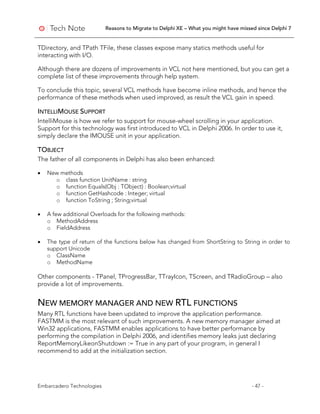 Reasons to Migrate to Delphi XE – What you might have missed since Delphi 7
Embarcadero Technologies - 47 -
TDirectory, and TPath TFile, these classes expose many statics methods useful for
interacting with I/O.
Although there are dozens of improvements in VCL not here mentioned, but you can get a
complete list of these improvements through help system.
To conclude this topic, several VCL methods have become inline methods, and hence the
performance of these methods when used improved, as result the VCL gain in speed.
INTELLIMOUSE SUPPORT
IntelliMouse is how we refer to support for mouse-wheel scrolling in your application.
Support for this technology was first introduced to VCL in Delphi 2006. In order to use it,
simply declare the IMOUSE unit in your application.
TOBJECT
The father of all components in Delphi has also been enhanced:
• New methods
o class function UnitName : string
o function Equals(Obj : TObject) : Boolean;virtual
o function GetHashcode : Integer; virtual
o function ToString ; String;virtual
• A few additional Overloads for the following methods:
o MethodAddress
o FieldAddress
• The type of return of the functions below has changed from ShortString to String in order to
support Unicode
o ClassName
o MethodName
Other components - TPanel, TProgressBar, TTrayIcon, TScreen, and TRadioGroup – also
provide a lot of improvements.
NEW MEMORY MANAGER AND NEW RTL FUNCTIONS
Many RTL functions have been updated to improve the application performance.
FASTMM is the most relevant of such improvements. A new memory manager aimed at
Win32 applications, FASTMM enables applications to have better performance by
performing the compilation in Delphi 2006, and identifies memory leaks just declaring
ReportMemoryLikeonShutdown := True in any part of your program, in general I
recommend to add at the initialization section.
 