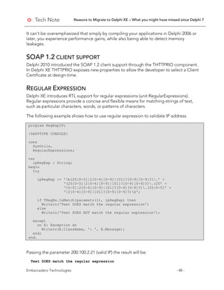 Reasons to Migrate to Delphi XE – What you might have missed since Delphi 7
Embarcadero Technologies - 48 -
It can’t be overemphasized that simply by compiling your applications in Delphi 2006 or
later, you experience performance gains, while also being able to detect memory
leakages.
SOAP 1.2 CLIENT SUPPORT
Delphi 2010 introduced the SOAP 1.2 client support through the THTTPRIO component.
In Delphi XE THTTPRIO exposes new properties to allow the developer to select a Client
Certificate at design-time.
REGULAR EXPRESSION
Delphi XE introduces RTL support for regular expressions (unit RegularExpressions).
Regular expressions provide a concise and flexible means for matching strings of text,
such as particular characters, words, or patterns of characters.
The following example shows how to use regular expression to validate IP address.
program RegExpIP;
{$APPTYPE CONSOLE}
uses
SysUtils,
RegularExpressions;
var
ipRegExp : String;
begin
try
ipRegExp := 'b(25[0-5]|2[0-4][0-9]|[01]?[0-9][0-9]?).’ +
‘(25[0-5]|2[0-4][0-9]|[01]?[0-9][0-9]?).(25’ +
‘[0-5]|2[0-4][0-9]|[01]?[0-9][0-9]?).(25[0-5]’ +
‘|2[0-4][0-9]|[01]?[0-9][0-9]?)b';
if TRegEx.IsMatch(paramstr(1), ipRegExp) then
Writeln('Text DOES match the regular expression')
else
Writeln('Text DOES NOT match the regular expression');
except
on E: Exception do
Writeln(E.ClassName, ': ', E.Message);
end;
end.
Passing the parameter 200.100.2.21 (valid IP) the result will be:
Text DOES match the regular expression
 