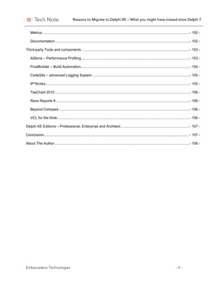 Reasons to Migrate to Delphi XE – What you might have missed since Delphi 7
Embarcadero Technologies - 4 -
Metrics ...................................................................................................................................................- 100 -
Documentation.......................................................................................................................................- 102 -
Third-party Tools and components ............................................................................................................- 103 -
AQtime – Performance Profiling ............................................................................................................- 103 -
FinalBuilder – Build Automation.............................................................................................................- 104 -
CodeSite – advanced Logging System .................................................................................................- 105 -
IP*Works................................................................................................................................................- 105 -
TeeChart 2010.......................................................................................................................................- 106 -
Rave Reports 9......................................................................................................................................- 106 -
Beyond Compare...................................................................................................................................- 106 -
VCL for the Web ....................................................................................................................................- 106 -
Delphi XE Editions – Professional, Enterprise and Architect.....................................................................- 107 -
Conclusion..................................................................................................................................................- 107 -
About The Author .......................................................................................................................................- 108 -
 