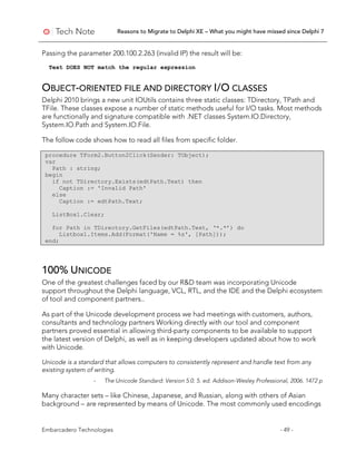 Reasons to Migrate to Delphi XE – What you might have missed since Delphi 7
Embarcadero Technologies - 49 -
Passing the parameter 200.100.2.263 (invalid IP) the result will be:
Text DOES NOT match the regular expression
OBJECT-ORIENTED FILE AND DIRECTORY I/O CLASSES
Delphi 2010 brings a new unit IOUtils contains three static classes: TDirectory, TPath and
TFile. These classes expose a number of static methods useful for I/O tasks. Most methods
are functionally and signature compatible with .NET classes System.IO.Directory,
System.IO.Path and System.IO.File.
The follow code shows how to read all files from specific folder.
procedure TForm2.Button2Click(Sender: TObject);
var
Path : string;
begin
if not TDirectory.Exists(edtPath.Text) then
Caption := 'Invalid Path'
else
Caption := edtPath.Text;
ListBox1.Clear;
for Path in TDirectory.GetFiles(edtPath.Text, ‘*.*’) do
Listbox1.Items.Add(Format('Name = %s', [Path]));
end;
100% UNICODE
One of the greatest challenges faced by our R&D team was incorporating Unicode
support throughout the Delphi language, VCL, RTL, and the IDE and the Delphi ecosystem
of tool and component partners..
As part of the Unicode development process we had meetings with customers, authors,
consultants and technology partners Working directly with our tool and component
partners proved essential in allowing third-party components to be available to support
the latest version of Delphi, as well as in keeping developers updated about how to work
with Unicode.
Unicode is a standard that allows computers to consistently represent and handle text from any
existing system of writing.
- The Unicode Standard: Version 5.0. 5. ed. Addison-Wesley Professional, 2006. 1472 p
Many character sets – like Chinese, Japanese, and Russian, along with others of Asian
background – are represented by means of Unicode. The most commonly used encodings
 