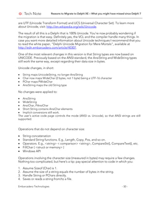 Reasons to Migrate to Delphi XE – What you might have missed since Delphi 7
Embarcadero Technologies - 50 -
are UTF (Unicode Transform Format) and UCS (Universal Character Set). To learn more
about Unicode, visit: http://en.wikipedia.org/wiki/Unicode.
The result of all this is a Delphi that is 100% Unicode. You’re now probably wondering if
the migration is that easy. Definitely yes, the VCL and the compiler handle many things. In
case you want more detailed information about Unicode techniques I recommend that you
to read the white paper, “Delphi Unicode Migration for Mere Mortals”, available at
http://edn.embarcadero.com/article/40307.
One of the most relevant changes in this version is that String types are now based on
UNICODE. Previously based on the ANSI standard, the AnsiString and WideString types
still work the same way, except regarding their data size in bytes.
Unicode changes, in short:
• String maps UnicodeString, no longer AnsiString
• Char now maps WideChar (2 bytes, not 1 byte) being a UTF-16 character
• PChar maps PWideChar
• AnsiString maps the old String type
No changes were applied to:
• AnsiString
• WideString
• AnsiChar, PAnsiChar
• Short String contains AnsiChar elements
• Implicit conversions still work.
The user's active code page controls the mode (ANSI vs. Unicode), so that ANSI strings are still
supported.
Operations that do not depend on character size:
• String concatenation
• Standard String functions. E.g., Length, Copy, Pos, and so on.
• Operators. E.g., <string> < comparison> <string>, CompareStr(), CompareText(), etc.
• FillChar ( <struct or memory> )
• Windows API
Operations involving the character size (measured in bytes) may require a few changes.
Nothing too complicated, but here’s a tip: pay special attention to code in which you:
1. Assume Sizeof (Char) is 1.
2. Assume the size of a string equals the number of bytes in the string.
3. Handle String or PChars directly.
4. Saves or reads a string from/to a file.
 