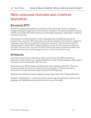 Reasons to Migrate to Delphi XE – What you might have missed since Delphi 7
Embarcadero Technologies - 52 -
NEW LANGUAGE FEATURES AND COMPILER
RESOURCES
ENHANCED RTTI
The RTTI is largely responsible for providing us with information about our objects,
thereby allowing the application and interaction of objects. One great example of the use
of RTTI is the Delphi IDE itself, where we use the Object Inspector, code editor, modeling
and other resources.
The evolution and development in other languages have changed the way we do
programming. Java and. NET applications are good examples in this direction, where the
language is now offering a high level of dynamic interaction. With the enhanced RTTI
support added in Delphi 2010, Delphi for Win32 now has the same power of reflection
that. NET and Java have. The new RTTI (RTTI.pas) is fully object oriented and allows the
creation and interaction with the applications in a much more dynamic way.
ATTRIBUTES
How many times have you heard your fellow users of Java and. NET comment on
attributes, I believe that many, actually attributes is a very interesting feature, often used in
frameworks such as Hibernate, .NET and Java.
Attributes let you define classes and features for their respective elements. There are
several examples that show the usefulness of the attributes. The best example for
attributes is to create framework object relational (O/R Mapping).
Attributes are defined through mandatory classes, they inherit from TCustomAttribute.
Example: TableAttribute – a class that will be used to map the application classes to the
database, the TableName property defines the name of the table.
 