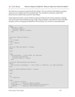 Reasons to Migrate to Delphi XE – What you might have missed since Delphi 7
Embarcadero Technologies - 58 -
the class you are going to extend with the helper. You can use the class helper any place
where you can legally use the extended class. The compiler's resolution scope then
becomes the original class, plus the class helper.
Class helpers provide a way to extend a class, but they should not be viewed as a design
tool to be used when developing new code. They should be used solely for their intended
purpose, which is language and platform RTL binding. You can see an example below.
type
TMyClass = class
procedure MyProc;
function MyFunc: Integer;
end;
...
procedure TMyClass.MyProc;
var
X: Integer;
begin
X := MyFunc;
end;
function TMyClass.MyFunc: Integer;
begin
...
end;
type
TMyClassHelper = class helper for TMyClass
procedure HelloWorld;
function MyFunc: Integer;
end;
procedure TMyClassHelper.HelloWorld;
begin
Writeln(Self.ClassName); // Self refers to TMyClass, not TMyClassHelper
end;
function TMyClassHelper.MyFunc: Integer;
begin
...
end;
var
X: TMyClass;
begin
X := TMyClass.Create;
X.MyProc; // Executes TMyClass.MyProc
X.HelloWorld; // Executes TMyClassHelper.HelloWorld
X.MyFunc; // Executes TMyClassHelper.MyFunc
end.
 