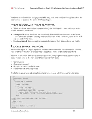 Reasons to Migrate to Delphi XE – What you might have missed since Delphi 7
Embarcadero Technologies - 59 -
Note that the reference is always pointed to TMyClass. The compiler recognizes when it’s
appropriate to execute the call in TMyClassHelper.
STRICT PRIVATE AND STRICT PROTECTED
In Delphi, you have two options for determining the visibility of a class’ attributes: strict
private and strict protected.
• Strict private: class attributes are visible only within the class in which it is declared.
Those attributes can’t be seen by methods declared in the same unit, or by those that
are not part of the class.
• Strict protected: determines that class attributes and their descendents are visible.
RECORDS SUPPORT METHODS
Record data types in Delphi represent a mixed set of elements. Each element is called a
field and the declaration of a record type specifies a name and type for each field.
Records as of Delphi 2006 are even more powerful, bringing features supported only in
class. Here's a list of the new record features in Delphi 2006:
• Constructors
• Operator overload
• Non-virtual methods declaration
• Static methods and properties
The following example is the implementation of a record with the new characteristics:
type
TMyRecord = Record
type
TColorType = Integer;
var
pRed : Integer;
class var
Blue : Integer;
Procedure printRed();
Constructor Create(Val : Integer);
Property Red : TColorType Read pRed Write pRed;
Class Property pBlue : TColorType Read Blue Write Blue;
End;
Constructor TMyRecord.Create(Val: Integer);
Begin
Red := Val;
End;
Procedure TMyRecord.printRed;
Begin
 