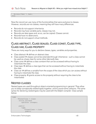 Reasons to Migrate to Delphi XE – What you might have missed since Delphi 7
Embarcadero Technologies - 60 -
WriteLn('Red: ', Red);
End;
Now the record can use many of the functionalities that were exclusive to classes.
However, records are not classes, meaning they still have many differences:
• Records do not support inheritance.
• Records may have variable parts; classes may not.
• Records are data types and, as so, can be copied. Classes cannot.
• Records have no destructors.
• Records do not support virtual methods.
CLASS ABSTRACT, CLASS SEALED, CLASS CONST, CLASS TYPE,
CLASS VAR, CLASS PROPERTY
There are many ways for you to declare classes, types, variables and properties.
• Class abstract  defines an abstract class
• Class sealed  classes cannot be extended through inheritance - such a class cannot
be used as a base class for some other (derived) class
• Class const  defines a class constant that can be accessed without having to
instantiate the class
• Class type  defines a class type that can be accessed without having to instantiate
the class
• Class var  defines a variable from the scope of the class which you can access without
having to instantiate the class
• Class property  grants access to the property without requiring the class to be
instantiated
NESTED CLASSES
Nested types are used throughout object-oriented programming in general. They allow
you to keep conceptually related types together, and to avoid name collisions. The same
syntax for declaring nested types may be used with the Delphi compiler. Class sample
below:
type
TOuterClass = class
strict private
myField: Integer;
public
type
TInnerClass = class
public
 