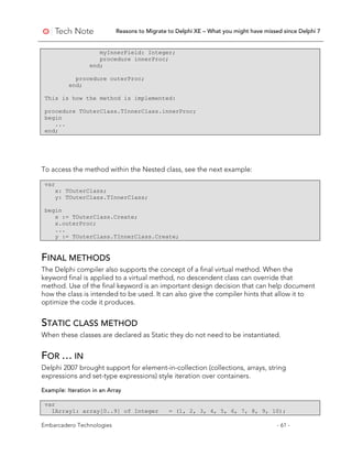 Reasons to Migrate to Delphi XE – What you might have missed since Delphi 7
Embarcadero Technologies - 61 -
myInnerField: Integer;
procedure innerProc;
end;
procedure outerProc;
end;
This is how the method is implemented:
procedure TOuterClass.TInnerClass.innerProc;
begin
...
end;
To access the method within the Nested class, see the next example:
var
x: TOuterClass;
y: TOuterClass.TInnerClass;
begin
x := TOuterClass.Create;
x.outerProc;
...
y := TOuterClass.TInnerClass.Create;
FINAL METHODS
The Delphi compiler also supports the concept of a final virtual method. When the
keyword final is applied to a virtual method, no descendent class can override that
method. Use of the final keyword is an important design decision that can help document
how the class is intended to be used. It can also give the compiler hints that allow it to
optimize the code it produces.
STATIC CLASS METHOD
When these classes are declared as Static they do not need to be instantiated.
FOR … IN
Delphi 2007 brought support for element-in-collection (collections, arrays, string
expressions and set-type expressions) style iteration over containers.
Example: Iteration in an Array
var
IArray1: array[0..9] of Integer = (1, 2, 3, 4, 5, 6, 7, 8, 9, 10);
 