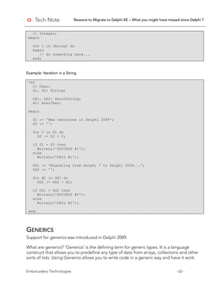 Reasons to Migrate to Delphi XE – What you might have missed since Delphi 7
Embarcadero Technologies - 62 -
I: Integer;
begin
for I in IArray1 do
begin
// do something here...
end;
Example: Iteration in a String
var
C: Char;
S1, S2: String;
OS1, OS2: ShortString;
AC: AnsiChar;
begin
S1 := ’New resources in Delphi 2009';
S2 := '';
for C in S1 do
S2 := S2 + C;
if S1 = S2 then
WriteLn('SUCCESS #1');
else
WriteLn('FAIL #1');
OS1 := 'Migrating from Delphi 7 to Delphi 2009...';
OS2 := '';
for AC in OS1 do
OS2 := OS2 + AC;
if OS1 = OS2 then
WriteLn('SUCCESS #2');
else
WriteLn('FAIL #2');
end.
GENERICS
Support for generics was introduced in Delphi 2009.
What are generics? ‘Generics’ is the defining term for generic types. It is a language
construct that allows you to predefine any type of data from arrays, collections and other
sorts of lists. Using Generics allows you to write code in a generic way and have it work
 