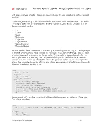 Reasons to Migrate to Delphi XE – What you might have missed since Delphi 7
Embarcadero Technologies - 63 -
with a specific type of data - classes or class methods. It’s also possible to define types at
runtime.
While using Generics, you will often also work with Collections. The Delphi RTL provides
several pre-defined Collections (defined in the “Generics.Collections” unit) see the of
data or objects including
• TList
• TQueue
• TStack
• TDictionary
• TObjectList
• TObjectQueue
• TObjectDictionary
• TThreadedQueue
Items added to these classes are of TObject type, meaning you can only add a single type
to the list. Whenever you need to read the items you must perform the type cast for each
of them, leaving all processing for the compiler. This is nothing but additional effort for
your application, or something that can potentially impact its performance. A relevant
portion of our code can be adapted to work with generics. Below you see a sample class
whose Key property should be a String and whose Value property should be an Integer. In
this case you do not use Generics.
type
TSIPair = class
private
FKey: String;
FValue: Integer;
public
function GetKey: String;
procedure SetKey(Key: String);
function GetValue: Integer;
procedure SetValue(Value: Integer);
property Key: TKey read GetKey write SetKey;
property Value: TValue read GetValue write SetValue;
end;
Using generics it’s possible to define the Key and Value properties as being of any type.
This is how you do so:
type
TPair<TKey,TValue>= class // declares the TPair type with 2 parameters
private
FKey: TKey;
FValue: TValue;
 