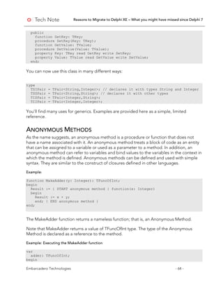 Reasons to Migrate to Delphi XE – What you might have missed since Delphi 7
Embarcadero Technologies - 64 -
public
function GetKey: TKey;
procedure SetKey(Key: TKey);
function GetValue: TValue;
procedure SetValue(Value: TValue);
property Key: TKey read GetKey write SetKey;
property Value: TValue read GetValue write SetValue;
end;
You can now use this class in many different ways:
type
TSIPair = TPair<String,Integer>; // declares it with types String and Integer
TSSPair = TPair<String,String>; // declares it with other types
TISPair = TPair<Integer,String>;
TIIPair = TPair<Integer,Integer>;
You’ll find many uses for generics. Examples are provided here as a simple, limited
reference.
ANONYMOUS METHODS
As the name suggests, an anonymous method is a procedure or function that does not
have a name associated with it. An anonymous method treats a block of code as an entity
that can be assigned to a variable or used as a parameter to a method. In addition, an
anonymous method can refer to variables and bind values to the variables in the context in
which the method is defined. Anonymous methods can be defined and used with simple
syntax. They are similar to the construct of closures defined in other languages.
Example:
function MakeAdder(y: Integer): TFuncOfInt;
begin
Result := { START anonymous method } function(x: Integer)
begin
Result := x + y;
end; { END anonymous method }
end;
The MakeAdder function returns a nameless function; that is, an Anonymous Method.
Note that MakeAdder returns a value of TFuncOfInt type. The type of the Anonymous
Method is declared as a reference to the method.
Example: Executing the MakeAdder function
var
adder: TFuncOfInt;
begin
 