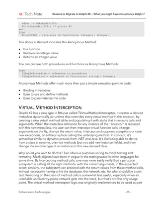 Reasons to Migrate to Delphi XE – What you might have missed since Delphi 7
Embarcadero Technologies - 65 -
adder := MakeAdder(20);
Writeln(adder(22)); // prints 42
end.
type
TFuncOfInt = reference to function(x: Integer): Integer;
The above statement indicates this Anonymous Method:
• Is a function
• Receives an Integer value
• Returns an Integer value
You can declare both procedures and functions as Anonymous Methods.
type
TSimpleProcedure = reference to procedure;
TSimpleFunction = reference to function(x: string): Integer;
Anonymous Methods offer much more than just a simple execution point in code:
• Binding in variables
• Ease to use and define methods
• Ease to parameterize the code
VIRTUAL METHOD INTERCEPTION
Delphi XE has a new type in Rtti.pas called TVirtualMethodInterceptor. It creates a derived
metaclass dynamically at runtime that overrides every virtual method in the ancestor, by
creating a new virtual method table and populating it with stubs that intercepts calls and
arguments. When the metaclass reference for any instance of the "ancestor" is replaced
with this new metaclass, the user can then intercept virtual function calls, change
arguments on the fly, change the return value, intercept and suppress exceptions or raise
new exceptions, or entirely replace calling the underlying method. In concept, it's
somewhat similar to dynamic proxies from .NET and Java. It's like being able to derive
from a class at runtime, override methods (but not add new instance fields), and then
change the runtime type of an instance to this new derived class.
Why would you want to do this? Two obvious purposes spring to mind: testing and
remoting. Mock objects have been in vogue in the testing space in other languages for
some time. By intercepting method calls, one may more easily verify that a particular
subsystem is calling all the right methods, with the correct arguments, in the expected
order; similarly, the subsystem can proceed with the return values from these method calls,
without necessarily having to hit the database, the network, etc. for what should be a unit
test. Remoting on the basis of method calls is somewhat less useful, especially when an
unreliable and latency-prone network gets into the stack, but that's not the only usage
point. The virtual method interceptor logic was originally implemented to be used as part
 