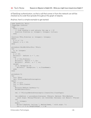 Reasons to Migrate to Delphi XE – What you might have missed since Delphi 7
Embarcadero Technologies - 66 -
of DataSnap authentication, so that a call that comes in from the network can still be
checked as its code flow spreads throughout the graph of objects.
Anyhow, here's a simple example to get started:
uses SysUtils, Rtti;
{$apptype console}
type
TFoo = class
// Frob doubles x and returns the new x + 10
function Frob(var x: Integer): Integer; virtual;
end;
function TFoo.Frob(var x: Integer): Integer;
begin
x := x * 2;
Result := x + 10;
end;
procedure WorkWithFoo(Foo: TFoo);
var
a, b: Integer;
begin
a := 10;
Writeln(' before: a = ', a);
try
b := Foo.Frob(a);
Writeln(' Result = ', b);
Writeln(' after: a = ', a);
except
on e: Exception do
Writeln(' Exception: ', e.ClassName);
end;
end;
procedure P;
var
foo: TFoo;
vmi: TVirtualMethodInterceptor;
begin
vmi := nil;
foo := TFoo.Create;
try
Writeln('Before hackery:');
WorkWithFoo(foo);
vmi := TVirtualMethodInterceptor.Create(foo.ClassType);
vmi.OnBefore := procedure(Instance: TObject; Method: TRttiMethod;
const Args: TArray<TValue>; out DoInvoke: Boolean; out Result: TValue)
var
i: Integer;
begin
Write('[before] Calling ', Method.Name, ' with args: ');
for i := 0 to Length(Args) - 1 do
 