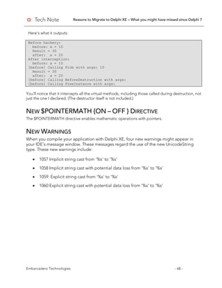 Reasons to Migrate to Delphi XE – What you might have missed since Delphi 7
Embarcadero Technologies - 68 -
Here's what it outputs:
Before hackery:
before: a = 10
Result = 30
after: a = 20
After interception:
before: a = 10
[before] Calling Frob with args: 10
Result = 30
after: a = 20
[before] Calling BeforeDestruction with args:
[before] Calling FreeInstance with args:
You'll notice that it intercepts all the virtual methods, including those called during destruction, not
just the one I declared. (The destructor itself is not included.)
NEW $POINTERMATH {ON – OFF } DIRECTIVE
The $POINTERMATH directive enables mathematic operations with pointers.
NEW WARNINGS
When you compile your application with Delphi XE, four new warnings might appear in
your IDE’s message window. These messages regard the use of the new UnicodeString
type. These new warnings include:
• 1057 Implicit string cast from '%s' to '%s'
• 1058 Implicit string cast with potential data loss from '%s' to '%s'
• 1059: Explicit string cast from '%s' to '%s'
• 1060 Explicit string cast with potential data loss from '%s' to '%s'
 