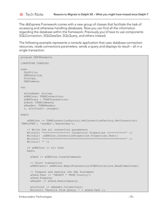 Reasons to Migrate to Delphi XE – What you might have missed since Delphi 7
Embarcadero Technologies - 70 -
The dbExpress Framework comes with a new group of classes that facilitate the task of
accessing and otherwise handling databases. Now you can find all the information
regarding the database within the framework. Previously you’d have to use components
SQLConnection, SQLDataSet, SQLQuery, and others instead.
The following example represents a console application that uses database connection
resources, reads connections parameters, sends a query and displays its result – all in a
single transaction.
program DBX4Example;
{$APPTYPE CONSOLE}
uses
SysUtils,
DBXDynalink,
Dialogs,
DBXCommon;
var
aConnName: string;
aDBXConn: TDBXConnection;
aDBXTrans : TDBXTransaction;
aCmnd: TDBXCommand;
aReader: TDBXReader;
i, aColCount: integer;
begin
aDBXConn := TDBXConnectionFactory.GetConnectionFactory.GetConnection(
'EMPLOYEE', 'sysdba','masterkey');
// Write the all connection parameters
Writeln( '================= Connection Properties ============' );
WriteLn( aDBXConn.ConnectionProperties.Properties.Text);
Writeln( '====================================================' );
Writeln( '' );
if aDBXConn <> nil then
begin
aCmnd := aDBXConn.CreateCommand;
// Start transaction
aDBXTrans:= aDBXConn.BeginTransaction(TDBXIsolations.ReadCommitted);
// Prepare and execute the SQL Statement
aCmnd.Text := 'SELECT * FROM Country';
aCmnd.Prepare;
aReader := aCmnd.ExecuteQuery;
aColCount := aReader.ColumnCount;
Writeln( 'Results from Query: ' + aCmnd.Text );
 
