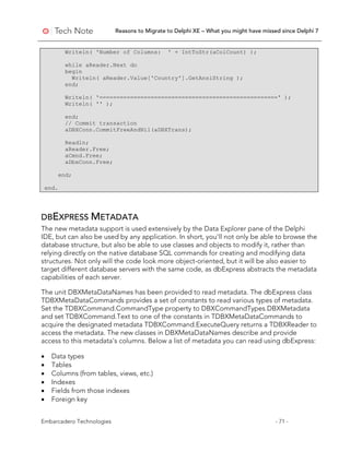 Reasons to Migrate to Delphi XE – What you might have missed since Delphi 7
Embarcadero Technologies - 71 -
Writeln( 'Number of Columns: ' + IntToStr(aColCount) );
while aReader.Next do
begin
Writeln( aReader.Value['Country'].GetAnsiString );
end;
Writeln( '====================================================' );
Writeln( '' );
end;
// Commit transaction
aDBXConn.CommitFreeAndNil(aDBXTrans);
Readln;
aReader.Free;
aCmnd.Free;
aDbxConn.Free;
end;
end.
DBEXPRESS METADATA
The new metadata support is used extensively by the Data Explorer pane of the Delphi
IDE, but can also be used by any application. In short, you'll not only be able to browse the
database structure, but also be able to use classes and objects to modify it, rather than
relying directly on the native database SQL commands for creating and modifying data
structures. Not only will the code look more object-oriented, but it will be also easier to
target different database servers with the same code, as dbExpress abstracts the metadata
capabilities of each server.
The unit DBXMetaDataNames has been provided to read metadata. The dbExpress class
TDBXMetaDataCommands provides a set of constants to read various types of metadata.
Set the TDBXCommand.CommandType property to DBXCommandTypes.DBXMetadata
and set TDBXCommand.Text to one of the constants in TDBXMetaDataCommands to
acquire the designated metadata TDBXCommand.ExecuteQuery returns a TDBXReader to
access the metadata. The new classes in DBXMetaDataNames describe and provide
access to this metadata's columns. Below a list of metadata you can read using dbExpress:
• Data types
• Tables
• Columns (from tables, views, etc.)
• Indexes
• Fields from those indexes
• Foreign key
 