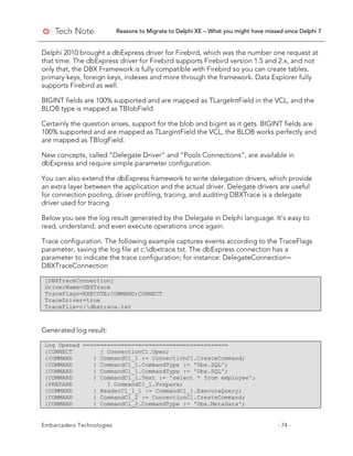 Reasons to Migrate to Delphi XE – What you might have missed since Delphi 7
Embarcadero Technologies - 74 -
Delphi 2010 brought a dbExpress driver for Firebird, which was the number one request at
that time. The dbExpress driver for Firebird supports Firebird version 1.5 and 2.x, and not
only that, the DBX Framework is fully compatible with Firebird so you can create tables,
primary keys, foreign keys, indexes and more through the framework. Data Explorer fully
supports Firebird as well.
BIGINT fields are 100% supported and are mapped as TLargeIntField in the VCL, and the
BLOB type is mapped as TBlobField.
Certainly the question arises, support for the blob and bigint as it gets. BIGINT fields are
100% supported and are mapped as TLargintField the VCL, the BLOB works perfectly and
are mapped as TBlogField.
New concepts, called “Delegate Driver” and “Pools Connections”, are available in
dbExpress and require simple parameter configuration.
You can also extend the dbExpress framework to write delegation drivers, which provide
an extra layer between the application and the actual driver. Delegate drivers are useful
for connection pooling, driver profiling, tracing, and auditing DBXTrace is a delegate
driver used for tracing.
Below you see the log result generated by the Delegate in Delphi language. It’s easy to
read, understand, and even execute operations once again.
Trace configuration. The following example captures events according to the TraceFlags
parameter, saving the log file at c:dbxtrace.txt. The dbExpress connection has a
parameter to indicate the trace configuration; for instance: DelegateConnection=
DBXTraceConnection
[DBXTraceConnection]
DriverName=DBXTrace
TraceFlags=EXECUTE;COMMAND;CONNECT
TraceDriver=true
TraceFile=c:dbxtrace.txt
Generated log result:
Log Opened ==========================================
{CONNECT } ConnectionC1.Open;
{COMMAND } CommandC1_1 := ConnectionC1.CreateCommand;
{COMMAND } CommandC1_1.CommandType := 'Dbx.SQL';
{COMMAND } CommandC1_1.CommandType := 'Dbx.SQL';
{COMMAND } CommandC1_1.Text := 'select * from employee';
{PREPARE } CommandC1_1.Prepare;
{COMMAND } ReaderC1_1_1 := CommandC1_1.ExecuteQuery;
{COMMAND } CommandC1_2 := ConnectionC1.CreateCommand;
{COMMAND } CommandC1_2.CommandType := 'Dbx.MetaData';
 