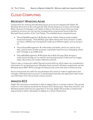 Reasons to Migrate to Delphi XE – What you might have missed since Delphi 7
Embarcadero Technologies - 76 -
CLOUD COMPUTING
MICROSOFT WINDOWS AZURE
Components for working with Windows Azure accounts are shipped with Delphi XE.
Windows Azure (not to be confused with SQL Azure) allows you to store and manage
Blobs, Queues of messages, and Tables of data on the Azure cloud. Once you have
created an account, you can use the corresponding components found under the
Microsoft Azure section of the Tool Palette. The available Azure components are:
• TAzureTableManagement  Window Azure Tables; these provide scalable
structured storage. Think NOSQL type tables where each entry stored in a table
can have a different set of properties made up of different types, such as string or
int.
• TAzureQueueManagement  unlike blobs and tables, which are used to store
data, queues serve another purpose, a persistent asynchronous messaging, where
each message is up to 8kb long
• TAzureBlobManagement  Windows Azure Blob Storage; Blob storage is
unstructured storage as it is used for storing large pieces of data such as images,
video, documents, etc inside a defined container.
There is also a component called TAzureConnectionString, which takes into consideration
information for connecting to your Windows Azure account. All these components use the
Windows Azure REST API to manage the features that come with each of these services.
Azure components are useful for any developer who wants to make an application that
manages a Windows Azure account. If used programmatically, the application itself could
use information from the end-user's Azure account.
AMAZON EC2
Delphi XE introduces a wizard that is able to deploy files to a remote machine. The remote
machine in this instance would be the Amazon EC2 infrastructure. Note that only EC2- and
Windows-based instances are supported. In this way, Delphi XE provides a simple three-
step process to allow a developer to deploy to a cloud infrastructure.
 