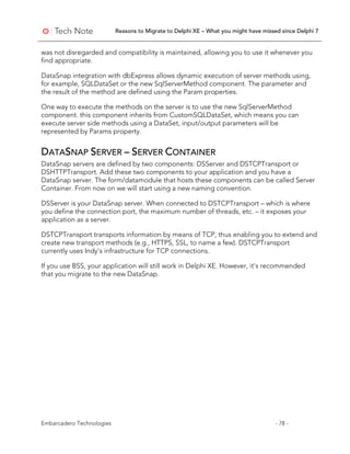 Reasons to Migrate to Delphi XE – What you might have missed since Delphi 7
Embarcadero Technologies - 78 -
was not disregarded and compatibility is maintained, allowing you to use it whenever you
find appropriate.
DataSnap integration with dbExpress allows dynamic execution of server methods using,
for example, SQLDataSet or the new SqlServerMethod component. The parameter and
the result of the method are defined using the Param properties.
One way to execute the methods on the server is to use the new SqlServerMethod
component. this component inherits from CustomSQLDataSet, which means you can
execute server side methods using a DataSet, input/output parameters will be
represented by Params property.
DATASNAP SERVER – SERVER CONTAINER
DataSnap servers are defined by two components: DSServer and DSTCPTransport or
DSHTTPTransport. Add these two components to your application and you have a
DataSnap server. The form/datamodule that hosts these components can be called Server
Container. From now on we will start using a new naming convention.
DSServer is your DataSnap server. When connected to DSTCPTransport – which is where
you define the connection port, the maximum number of threads, etc. – it exposes your
application as a server.
DSTCPTransport transports information by means of TCP, thus enabling you to extend and
create new transport methods (e.g., HTTPS, SSL, to name a few). DSTCPTransport
currently uses Indy’s infrastructure for TCP connections.
If you use BSS, your application will still work in Delphi XE. However, it’s recommended
that you migrate to the new DataSnap.
 